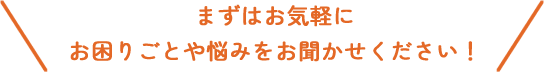 まずはお気軽にお困りごとや悩みをお聞かせください！