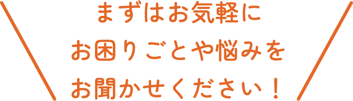 まずはお気軽にお困りごとや悩みをお聞かせください！