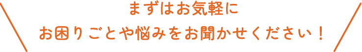 まずはお気軽にお困りごとや悩みをお聞かせください！